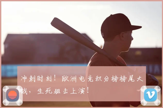 冲刺时刻！欧洲电竞积分榜榜尾大战，生死狙击上演！