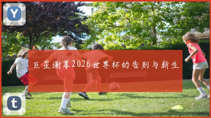 巨星谢幕2026世界杯的告别与新生