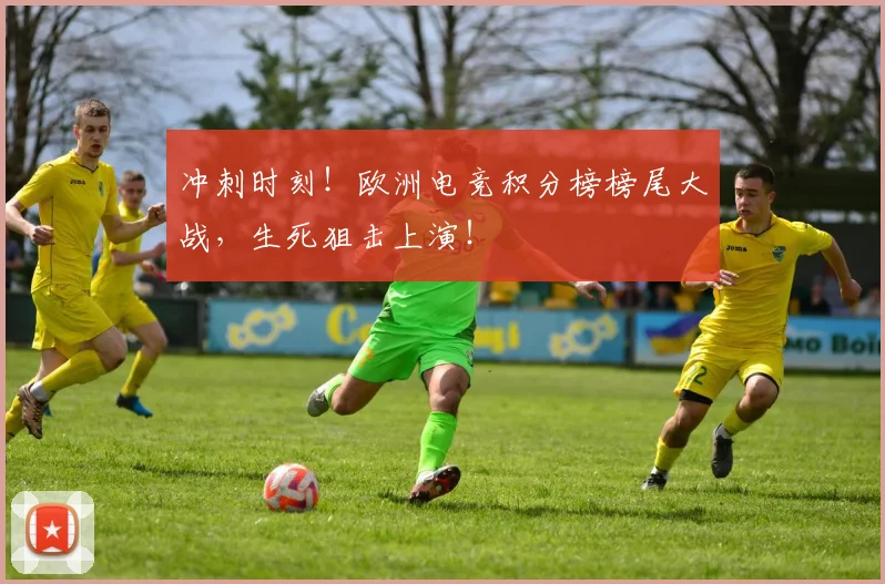 冲刺时刻！欧洲电竞积分榜榜尾大战，生死狙击上演！
